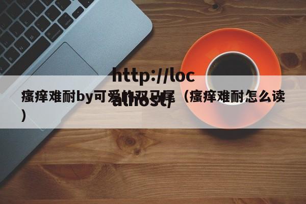 瘙痒难耐by可爱的双马尾(瘙痒难耐怎么读)